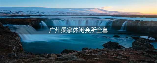 广州酒店高端桑拿会所(广州桑拿休闲会所全套)