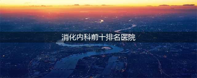 全国顶级消化内科医院排行榜十大知名医院的实力与口碑(消化内科前十排名医院)