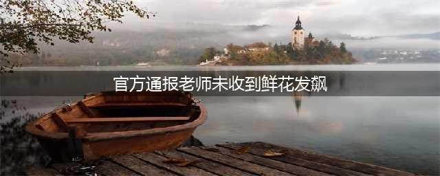 官方通报老师未收到鲜花发飙，教师职业道德去哪了(官方通报老师未收到鲜花发飙)