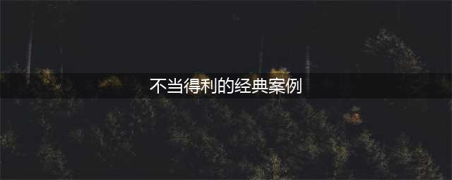 经典！不当得利之债法律、举证、案例全汇总！(不当得利的经典案例)