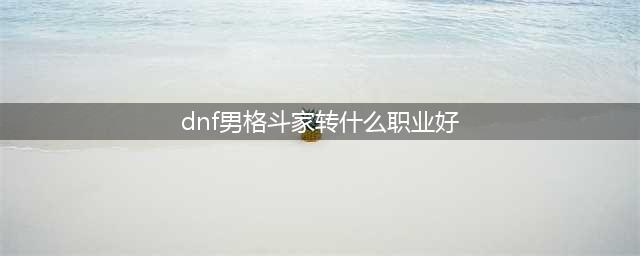 《DNF》男格斗90版本转什么职业好转职推荐(dnf男格斗家转什么职业好)
