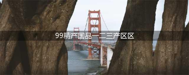 精产一二三产区区别是什么(99精产国品一二三产区区)