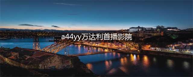 最新影院(a44yy万达利首播影院)