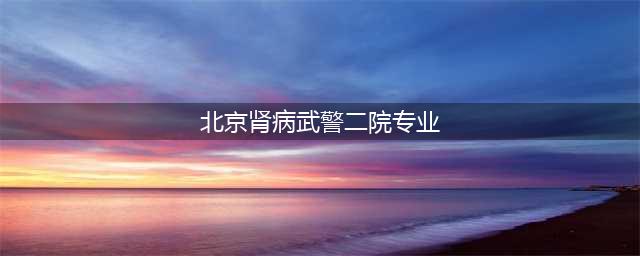 业界瞩目：北京武总二院生物疗法科学治肾病(北京肾病武警二院专业)