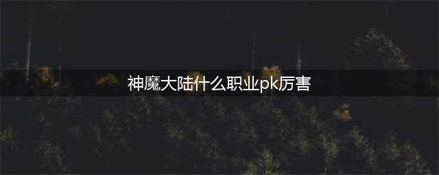 《新神魔大陆》PVP哪个职业强势 公测版PVP强势职业推荐(神魔大陆什么职业pk厉害)