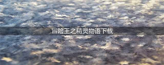 冒险王精灵物语下载安装2022 冒险王精灵物语最新版本(冒险王之精灵物语下载)