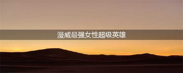 谁是最强女英雄？海拉、旺达引热议，黑寡妇靠性感称霸漫威对决？(漫威最强女性超级英雄)