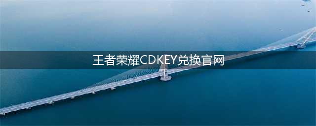 王者荣耀cdk兑换官网2022 最新礼包兑换码大全(王者荣耀CDKEY兑换官网)
