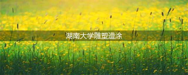 湖南大学雕塑遭涂 眉眼俱红惨不忍睹!(湖南大学雕塑遭涂)