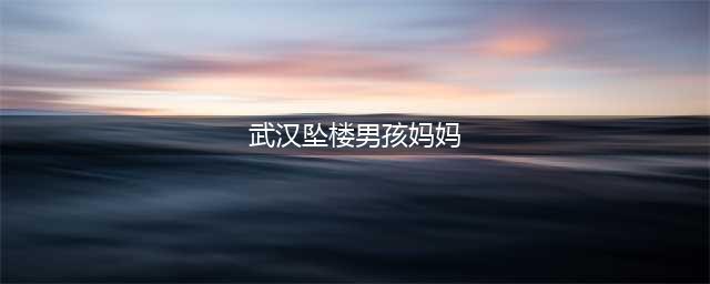 武汉坠楼妈妈已火化：生前遗言透露死因，不是因为“网暴”？(武汉坠楼男孩妈妈)