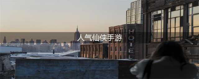 人气仙侠手游排行榜前十名2022 好玩的仙侠人气前十名有哪些(人气仙侠手游)
