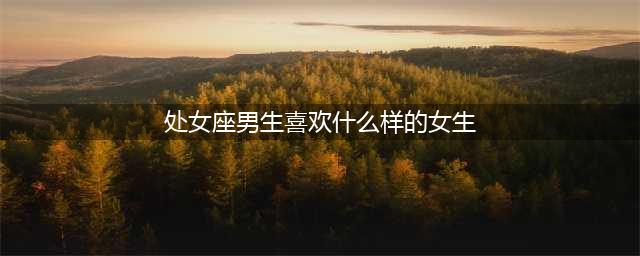处女座男生喜欢什么样的女生(处女座男生喜欢什么样的女生)