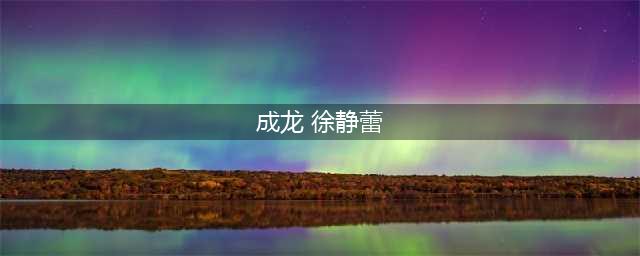 41岁徐静蕾至今不婚不育真相 与成龙玩车震遭扒(成龙 徐静蕾)
