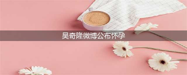 吴奇隆本人官宣了，承认刘诗诗怀孕！(吴奇隆微博公布怀孕)