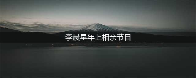 原以为明星找对象很轻松，直到我看到李晨都相过亲(李晨早年上相亲节目)