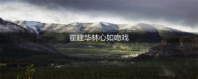 霍建华林心如吻戏大全，吻了长达 7 个小时！！(霍建华林心如吻戏)