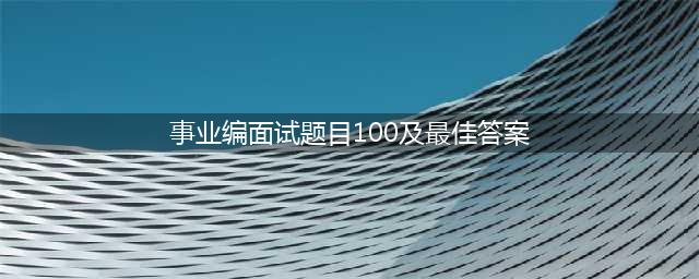公务员、事业单位面试常用100题！（附真题答案）(事业编面试题目100及最佳答案)