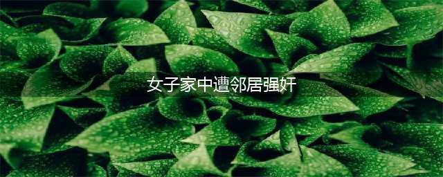 大同女子家中遭邻居强奸 报警后又反悔(女子家中遭邻居强奸)