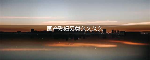久久的，久久爽，人人有得吃，人人都挺爽，人人看，人人都好看(国产熟妇另类久久久久)