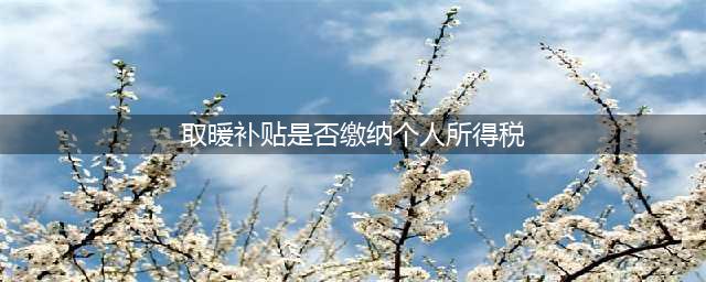 官方：取暖补贴是否缴个人所得税？(取暖补贴是否缴纳个人所得税)