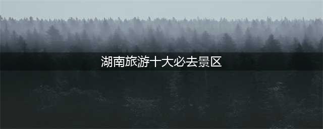 湖南十大景区，湖南十大绝景，必玩景点排名(湖南旅游十大必去景区)