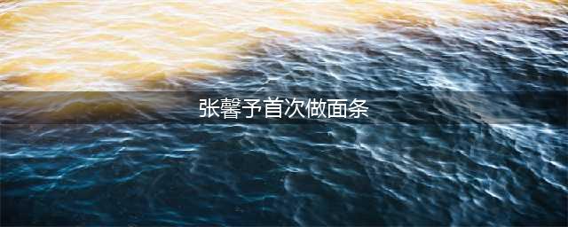 张馨予首次做面条给老公吃(张馨予首次做面条)