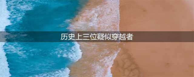 历史上这3个人疑似是穿越者，其中汉朝有两个，明朝有一个(历史上三位疑似穿越者)