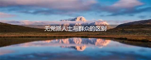 “群众”与“无党派人士”你知道他们的区别吗？(无党派人士与群众的区别)