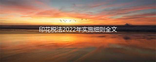 2022年7月1日起施行，请看印花税法全文(印花税法2022年实施细则全文)