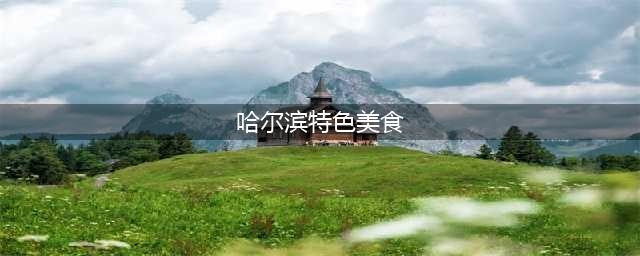 哈尔滨美食攻略，哈尔滨必吃八大美食(哈尔滨特色美食)