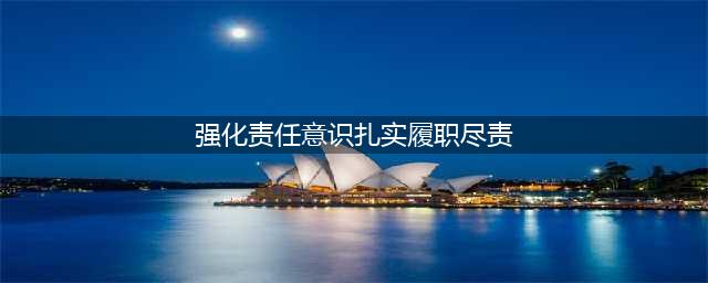 强化责任担当 认真履职尽责(强化责任意识扎实履职尽责)