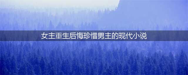 言情小说推荐：5本现代女主重生后悔珍惜男主的宠文(女主重生后悔珍惜男主的现代小说)