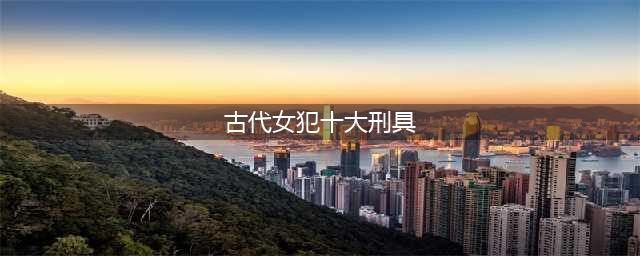 古代针对女犯人的十大酷刑，不是侮辱性极强就是残忍无比(古代女犯十大刑具)