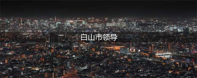 白山市22名县（处）级领导干部任职前公示(白山市领导)