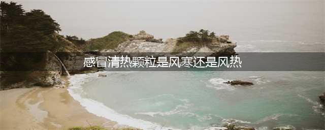 感冒清热颗粒，到底对症风热还是风寒感冒？原来吃错了这么多年(感冒清热颗粒是风寒还是风热)
