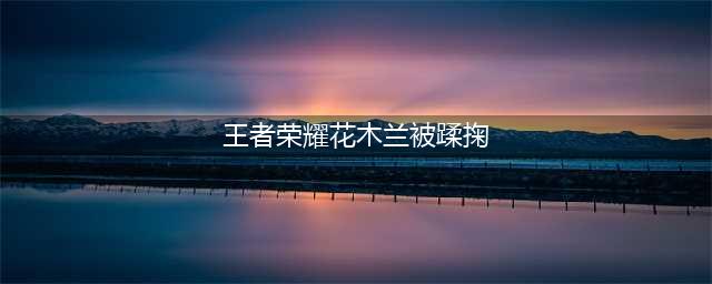 花木兰留下为队员们殿后，却被野怪抓在了手中蹂躏，结果……(王者荣耀花木兰被蹂掬)