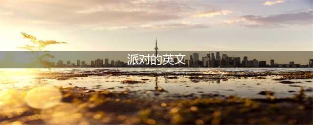 【爱霸口语角】各种派对的英文表达法(派对的英文)