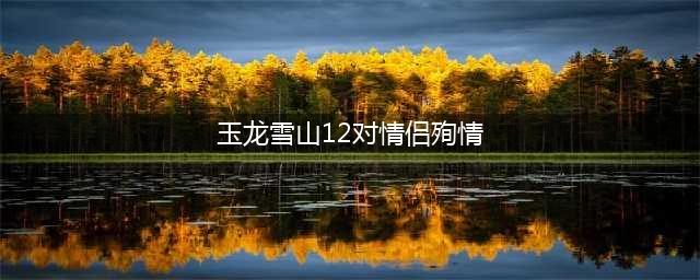 玉龙雪山，纳西族少男少女殉情的道场(玉龙雪山12对情侣殉情)