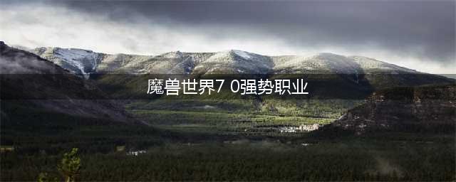 魔兽7.0初始职业最强选择攻略 初始职业选哪个好(魔兽世界7 0强势职业)
