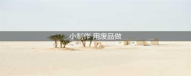 生活的创意：12种简单废物利用手工小制作(小制作 用废品做)