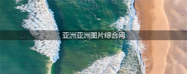 不容错过的国外黄色系网站大全(亚洲亚洲图片综合网)