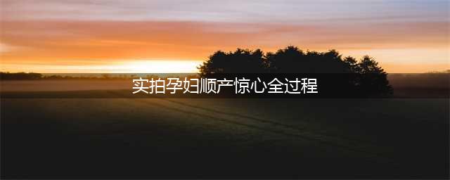 【胆小勿看】实拍孕妇顺产惊心全过程，为全天下的妈妈点赞(实拍孕妇顺产惊心全过程)