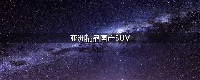 三款国产精品SUV推荐品质与配置兼具(亚洲精品国产SUV)