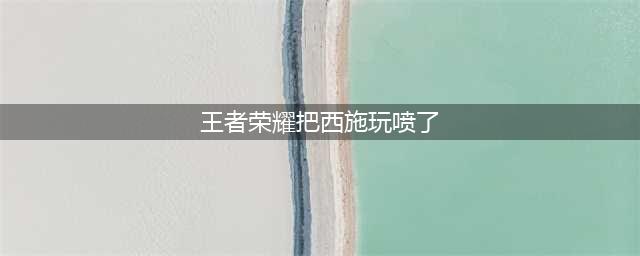 《王者荣耀》西施怎么玩 西施玩法分享(王者荣耀把西施玩喷了)