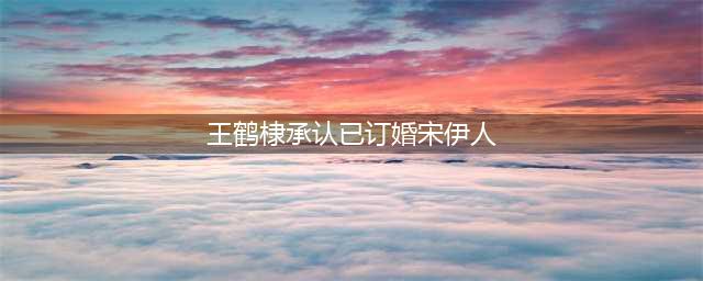 简直像家人一样？王鹤棣圈内最好的朋友，为什么是她？(王鹤棣承认已订婚宋伊人)