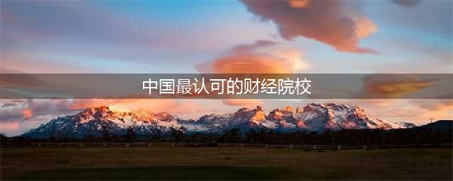 全国39所财经院校大盘点！这4校认可度最高，毕业容易进好单位(中国最认可的财经院校)