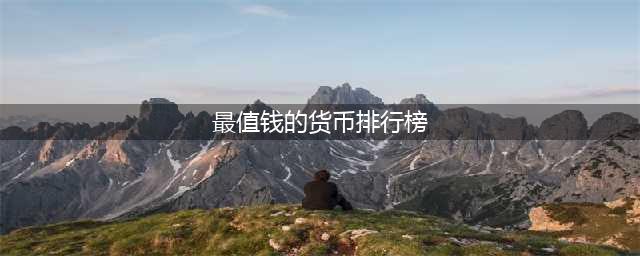 全球最值钱的十大货币排名(最值钱的货币排行榜)