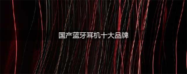 国产蓝牙耳机十大名牌，国内最好的蓝牙耳机品牌排行榜(国产蓝牙耳机十大品牌)