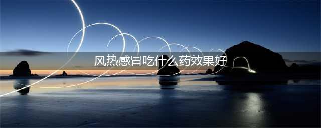 推荐十种风热感冒常用的中成药(风热感冒吃什么药效果好)