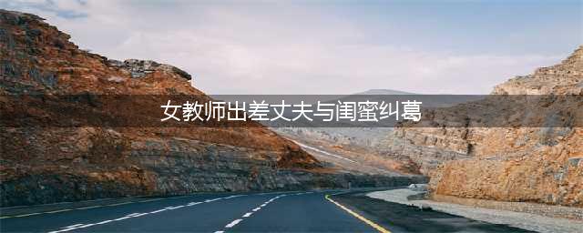 美女教师、出差丈夫与男闺蜜邻居的情感纠葛，引发小区热议！(女教师出差丈夫与闺蜜纠葛)